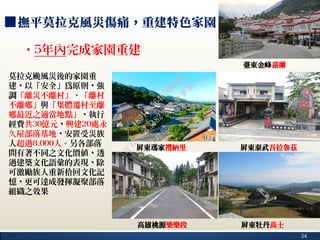 34
■撫平莫拉克風災傷痛，重建特色家園
莫拉克颱風災後的家園重
建，以「安全」為原則，強
調「離災不離村」、「離村
不離鄉」與「集體遷村至離
鄉最近之適當地點」，執行
經費共30億元，興建20處永
久屋部落基地，安置受災族
人超過8,000人。另各部落
間有著不同之文化價值，透
過建築文化語彙的表現，除
可激勵族人重新拾回文化記
憶，更可達成發揮凝聚部落
組織之效果
‧5年內完成家園重建
臺東金峰嘉蘭
屏東瑪家禮納里 屏東泰武吾拉魯茲
屏東牡丹高士高雄桃源樂樂段
行
政
院
行
政
院
第
3482次
院
會
會
議
1891C0564FDDE9BE
 