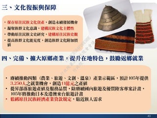 43
三、文化復振與保障
• 保存原住民族文化資產，創造永續發展機會
• 凝聚族群文化意識，建構民族文化主體性
• 帶動原住民族文史研究，建構原住民族史觀
• 提高族群文化能見度，創造族群文化附加價
值
四、完備、擴大原鄉產業，提升在地特色，鼓勵返鄉就業
• 賡續推動四類（農業、旅遊、文創、溫泉）產業示範區，預計105年提供
3,250人之就業機會，創造11億元之產值
• 提昇部落旅遊產值及服務品質，除賡續國內旅遊及優質陸客專案計畫，
105年將推動日本及港澳來台旅遊計畫
• 鬆綁原住民族經濟產業貸款規定，貼近族人需求
行
政
院
行
政
院
第
3482次
院
會
會
議
1891C0564FDDE9BE
 