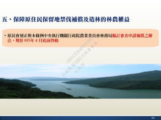 44
五、保障原住民保留地禁伐補償及造林的林農權益
• 原民會刻正與本條例中央執行機關行政院農業委員會林務局擬訂審查申請補償之辦
法，期於105年４月底前啟動
行
政
院
行
政
院
第
3482次
院
會
會
議
1891C0564FDDE9BE
 