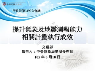 提升氣象及地震測報能力
相關計畫執行成效
交通部
報告人：中央氣象局辛局長在勤
105 年 3 月10 日
V5.3
行政院第3490次會議
行
政
院
行
政
院
第
3490次
院
會
會
議
69D9D28EE63417DD
 