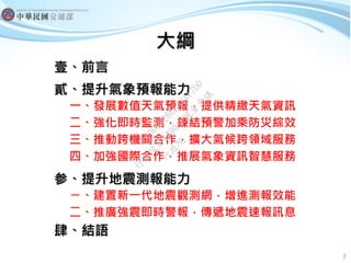 大綱
壹、前言
貳、提升氣象預報能力
一、發展數值天氣預報，提供精緻天氣資訊
二、強化即時監測，鍊結預警加乘防災綜效
三、推動跨機關合作，擴大氣候跨領域服務
四、加強國際合作，推展氣象資訊智慧服務
参、提升地震測報能力
ㄧ、建置新一代地震觀測網...