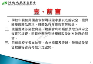 一. 學校午餐使用國產食材可確保小朋友吃的安全、提昇
國產農產品需求、具體執行食農教育等效益。
二. 此議題牽涉到教育部、農委會和衛福部及地方政府之
權責和經費，同時也牽涉到法規修改及地方政府的配
合。
三. 目前學校午餐在抽查、食材採購及登錄、營養師及菜
色數量等皆有再提升之空間。
3
行
政
院
行
政
院
第
3510次
院
會
會
議
C702A8BCBD461F67
 