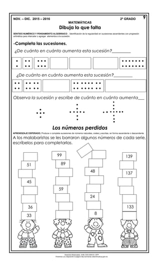 NOV. – DIC. 2015 – 2016 2º GRADO
MATEMÁTICAS
Dibuja lo que falta
SENTIDO NUMÉRICO Y PENSAMIENTO ALGEBRAICO . Identificación de la regularidad en sucesiones ascendentes con progresión
aritmética para intercalar o agregar elementos a la sucesión.
-Completa las sucesiones.
¿De cuánto en cuánto aumenta esta sucesión?_________
¿De cuánto en cuánto aumenta esta sucesión?_________
Observa la sucesión y escribe de cuánto en cuánto aumenta___
Los números perdidos
APRENDIZAJE ESPERADO. Produce o completa sucesiones de números naturales, orales y escritas, en forma ascendente o descendente.
A los malabaristas se les borraron algunos números de cada serie,
escríbelos para completarlas.


 
 
 
  
  

      
      
 
 
   
   
       
       
   
   
9
33
45
36
51
139
137
133
48
8
24
89
99
59
Derechos Reservados. GOB. EDO.SEECH. MTP
Ponemos a su disposición la página http://primarias.cetechihuahua.gob.mx
 