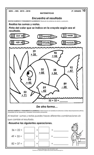 NOV. – DIC. 2015 – 2016 2º. GRADO
MATEMÁTICAS
Encuentra el resultado
SENTIDO NUMÉRICO Y PENSAMIENTO ALGEBRAICO. Resolución de problemas de adición y sustracción.
- Realiza las sumas y restas.
- Pinta del color que se indica en la crayola según sea el
resultado.
De otra forma…
SENTIDO NUMÉRICO Y PENSAMIENTO ALGEBRAICO. Determinación de resultados de adiciones al utilizar descomposiciones aditivas,
propiedades de las operaciones y resultados memorizados previamente.
Al resolver sumas y restas puedes haces diferentes combinaciones sin
que cambie el resultado.
-Resuelve las siguientes operaciones.
36 + 22 = + = ____________
49 + 55 = + = ____________
82 + 37 = + = ____________
10
Derechos Reservados. GOB. EDO.SEECH. MTP
Ponemos a su disposición la página http://primarias.cetechihuahua.gob.mx
59
+ 42
32 + 32 = ______
 