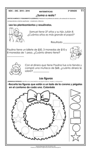 NOV. – DIC. 2015 – 2016 2º GRADOMATEMÁTICAS
¿Suma o resta?
SENTIDO NUMÉRICO Y PENSAMIENTO ALGEBRAICO. Resolución de problemas de adición y de sustracción en situaciones
correspondientes a distintos significados: complemento, diferencia.
- Lee los planteamientos y resuélvelos.
Las figuras
APRENDIZAJE ESPERADO. Identifica las características de figuras planas, simples y compuestas.
-Recorta las figuras que están a un lado de la corona y pégalas
en el contorno de cada una. Coloréala

Derechos Reservados. GOB. EDO.SEECH. MTP
Ponemos a su disposición la página http://primarias.cetechihuahua.gob.mx/
11
Samuel tiene 37 años y su hijo Julián 8.
¿Cuántos años es más grande el papá?
Resultado _______________
Paulina tiene un billete de $50, 3 monedas de $10 y
8 monedas de 1 peso. ¿Cuánto dinero tiene?
______________
Con el dinero que tiene Paulina fue a la tienda y
compró una muñeca de $68, ¿cuánto dinero le
sobró? _____________
 