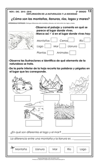 NOV.– DIC. 2015 - 2016 2º GRADO
EXPLORACIÓN DE LA NATURALEZA Y LA SOCIEDAD
¿Cómo son las montañas, llanuras, ríos, lagos y mares?
APRENDIZAJE ESPERADO. Distingue diferencias entre montañas y llanuras, así como entre ríos, lagos y mares.
-Observa las ilustraciones e identifica de qué elemento de la
naturaleza se trata.
-De la parte inferior de la hoja recorta las palabras y pégalas en
el lugar que les corresponde.
¿En qué son diferentes el lago y el mar? ______________________
_______________________________________________________________
La diferencia entre una montaña y la llanura es …_____________
_______________________________________________________________
13
-Observa el paisaje y comenta en qué se
parece al lugar donde vives.
-Marca así  si en el lugar donde vives hay:
Montañas Cerros Río
Lago Mar Llanura
Plantas Animales
MarLlanuraMontaña Río Lago

Derechos Reservados. GOB. EDO.SEECH. MTP
Ponemos a su disposición la página http://primarias.cetechihuahua.gob.mx
 