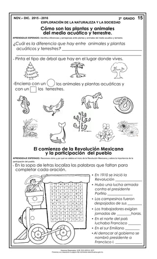 NOV.– DIC. 2015 - 2016 2º GRADO
EXPLORACIÓN DE LA NATURALEZA Y LA SOCIEDAD
Cómo son las plantas y animales
¿Cuál es la diferencia que hay entre animales y plantas
acuáticos y terrestres? _______________________________________
_____________________________________________________________
- Pinta el tipo de árbol que hay en el lugar donde vives.
-Encierra con un los animales y plantas acuáticas y
con un los terrestres.
El comienzo de la Revolución Mexicana
- En la sopa de letras localiza las palabras que faltan para
completar cada oración.
15
del medio acuático y terrestre.
APRENDIZAJE ESPERADO. Identifica diferencias y semejanzas entre plantas y animales del medio acuático y terrestre.
y la participación del pueblo
APRENDIZAJE ESPERADO. Reconoce cómo y por qué se celebra el inicio de la Revolución Mexicana y valora la importancia de la
participación del pueblo.
Derechos Reservados. GOB. EDO.SEECH. MTP
Ponemos a su disposición la página http://primarias.cetechihuahua.gob.mx
▪ En 1910 se inició la
Revolución _______________
▪ Hubo una lucha armada
contra el presidente
Porfirio ______________
▪ Los campesinos fueron
despojados de sus ________
▪ Los trabajadores exigían
jornadas de ________horas.
▪ En el norte del país
luchaba Francisco _______
▪ En el sur Emiliano ________
▪ Al derrocar al gobierno se
nombró presidente a
Francisco I. _______________
 