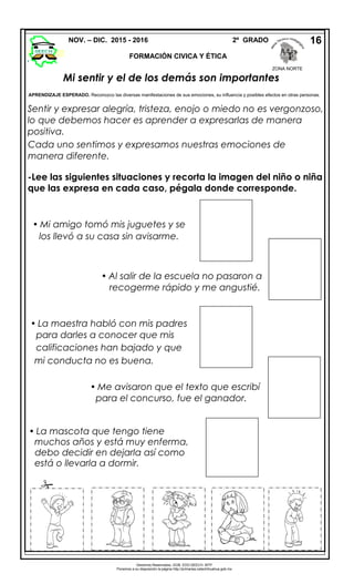 Mi sentir y el de los demás son importantes
APRENDIZAJE ESPERADO. Reconozco las diversas manifestaciones de sus emociones, su influencia y posibles efectos en otras personas.
Sentir y expresar alegría, tristeza, enojo o miedo no es vergonzoso,
lo que debemos hacer es aprender a expresarlas de manera
positiva.
Cada uno sentimos y expresamos nuestras emociones de
manera diferente.
-Lee las siguientes situaciones y recorta la imagen del niño o niña
que las expresa en cada caso, pégala donde corresponde.
NOV. – DIC. 2015 - 2016 2º GRADO
FORMACIÓN CIVICA Y ÉTICA
16
 Mi amigo tomó mis juguetes y se
los llevó a su casa sin avisarme.
 Me avisaron que el texto que escribí
para el concurso, fue el ganador.
 Al salir de la escuela no pasaron a
recogerme rápido y me angustié.
 La mascota que tengo tiene
muchos años y está muy enferma,
debo decidir en dejarla así como
está o llevarla a dormir.
 La maestra habló con mis padres
para darles a conocer que mis
calificaciones han bajado y que
mi conducta no es buena.

Derechos Reservados. GOB. EDO.SEECH. MTP
Ponemos a su disposición la página http://primarias.cetechihuahua.gob.mx
ZONA NORTE
 