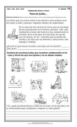 NOV.– DIC. 2015 - 2016 2º GRADO
FORMACIÓN CÍVICA Y ÉTICA
Los niños que son justos tratan a los demás como quieren que
los traten a ellos y quienes respetan deben ser respetados.
¿Es justo lo que hacen el señor y los hijos con la mamá? ________
¿Por qué? ____________________________________________________
-Encierra las acciones justas que muestran colaboración en la
casa y tacha las que son injustas y no se deben realizar.
Y tú, ¿qué acciones llevas a cabo en la casa, en la escuela y en
la comunidad para colaborar y mejorar tu vida diaria?
_______________________________________________________________
_______________________________________________________________
_______________________________________________________________
_______________________________________________________________
18
Para ser justos…
APRENDIZAJE ESPERADO. Reflexiona sobre la distribución justa de un bien o una responsabilidad entre los integrantes de un grupo.
En la casa de mis vecinos la única que se encarga
de los quehaceres es la mamá, siempre está sola
realizando el aseo de toda la casa, preparando la
comida, lleva a los hijos a la escuela, les ayuda
con las tareas, en fin…mientras que el padre de
familia y los hijos solo se divierten y descansan, ella
trabaja y trabaja.
Derechos Reservados. GOB. EDO.SEECH. MTP
Ponemos a su disposición la página http://primarias.cetechihuahua.gob.mx
 