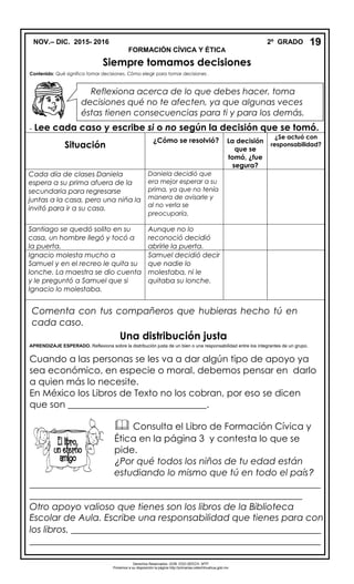 NOV.– DIC. 2015- 2016 2º GRADO
FORMACIÓN CÍVICA Y ÉTICA
Siempre tomamos decisiones
Contenido: Qué significa tomar decisiones. Cómo elegir para tomar decisiones .
- Lee cada caso y escribe si o no según la decisión que se tomó.
Situación
¿Cómo se resolvió? La decisión
que se
tomó, ¿fue
segura?
¿Se actuó con
responsabilidad?
Cada día de clases Daniela
espera a su prima afuera de la
secundaria para regresarse
juntas a la casa, pero una niña la
invitó para ir a su casa.
Daniela decidió que
era mejor esperar a su
prima, ya que no tenía
manera de avisarle y
al no verla se
preocuparía.
Santiago se quedó solito en su
casa, un hombre llegó y tocó a
la puerta.
Aunque no lo
reconoció decidió
abrirle la puerta.
Ignacio molesta mucho a
Samuel y en el recreo le quita su
lonche. La maestra se dio cuenta
y le preguntó a Samuel que si
Ignacio lo molestaba.
Samuel decidió decir
que nadie lo
molestaba, ni le
quitaba su lonche.
Comenta con tus compañeros que hubieras hecho tú en
cada caso.
Una distribución justa
APRENDIZAJE ESPERADO. Reflexiona sobre la distribución justa de un bien o una responsabilidad entre los integrantes de un grupo.
Cuando a las personas se les va a dar algún tipo de apoyo ya
sea económico, en especie o moral, debemos pensar en darlo
a quien más lo necesite.
En México los Libros de Texto no los cobran, por eso se dicen
que son ______________________________.
_______________________________________________________________
___________________________________________________________
Otro apoyo valioso que tienes son los libros de la Biblioteca
Escolar de Aula. Escribe una responsabilidad que tienes para con
los libros. ______________________________________________________
_______________________________________________________________
19
 Consulta el Libro de Formación Cívica y
Ética en la página 3 y contesta lo que se
pide.
¿Por qué todos los niños de tu edad están
estudiando lo mismo que tú en todo el país?
Reflexiona acerca de lo que debes hacer, toma
decisiones qué no te afecten, ya que algunas veces
éstas tienen consecuencias para ti y para los demás.
Derechos Reservados. GOB. EDO.SEECH. MTP
Ponemos a su disposición la página http://primarias.cetechihuahua.gob.mx
 