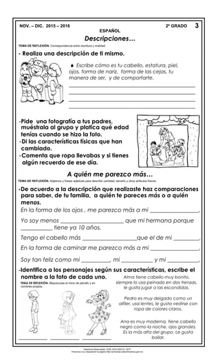 NOV. – DIC. 2015 – 2016 2º GRADO
ESPAÑOL
Descripciones…

TEMA DE REFLEXIÓN. Correspondencia entre escritura y oralidad.
- Realiza una descripción de ti mismo.
A quién me parezco más…
TEMA DE REFLEXIÓN. Adjetivos y frases adjetivas para describir cantidad, tamaño y otros atributos físicos.
-De acuerdo a la descripción que realizaste haz comparaciones
para saber, de tu familia, a quién te pareces más o a quién
menos.
En la forma de los ojos , me parezco más a mi _________________.
Yo soy menos ______________________ que mi hermana porque
___________ tiene ya 10 años.
Tengo el cabello más ___________________que el de mi _________.
En la forma de caminar me parezco más a mi _________________.
Soy tan feliz como mi __________, mi ___________ y mi ___________.
-Identifica a los personajes según sus características, escribe el
nombre a la foto de cada uno.
3
 Escribe cómo es tu cabello, estatura, piel,
ojos, forma de nariz, forma de las cejas, tu
manera de ser, y de comportarte.
____________________________________________
____________________________________________
____________________________________________
____________________________________________
____________________________________________
-Pide una fotografía a tus padres,
muéstrala al grupo y platica qué edad
tenías cuando se hizo la foto.
-Di las características físicas que han
cambiado.
-Comenta que ropa llevabas y si tienes
algún recuerdo de ese día.
Alma tiene cabello muy bonito,
siempre lo usa peinado en dos trenzas,
le gusta jugar a las escondidas.
Pedro es muy delgado como un
alfiler, usa lentes, le gusta vestirse con
ropa de colores claros.
Ana es muy moderna, tiene cabello
negro como la noche, ojos grandes.
Es la más alta del grupo. Le gusta
bailar.__________ __________ __________
Derechos Reservados. GOB. EDO.SEECH. MTP
Ponemos a su disposición la página http://primarias.cetechihuahua.gob.mx
TEMA DE REFLEXIÓN. Mayúsculas al inicio de párrafo y en
nombres propios.
 