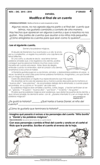 NOV. – DIC. 2015 – 2016 2º GRADO
ESPAÑOL
Modifica el final de un cuento
APRENDIZAJE ESPERADO. Modifica el final de un cuento recuperando su trama.
Algunas veces, no nos agrada alguna parte o el final del cuento que
leímos, nos gustaría cambiarlo y contarlo de otra manera.
Hay hechos que aparecen en algunos cuentos y que a nosotros no nos
gustan. Hay partes de cuentos que asustan a los niños más pequeños
¿Cómo arreglarías los cuentos para que sean como tú quieres?_________
_______________________________________________________________________
- Lee el siguiente cuento.
¿Te gustó la historia? _______ ¿Qué harías si fueras Daniel, el niño del
cuento? ______________________________________________________________
¿Cómo te gustaría que terminara la historia? ___________________________
_______________________________________________________________________
- Imagina qué pasaría si reúnes a los personajes del cuento “Niña bonita”
y “Daniel y las palabras mágicas”.
TEMA DE REFLEXIÓN. Secuencia de la trama de un cuento infantil.
- Con esos personajes cambia el final del cuento y anota en el cartel el
título que le pondrías. Escribe el cuento al reverso de la hoja.
Daniel y las palabras mágicas.
El abuelo de Daniel era muy aventurero y un día le envío,
por su cumpleaños, un regalo muy extraño: una caja llena de
letras brillantes.
En una carta, su abuelo le decía: esas letras forman
palabras amables que, si las regalaras a los demás, podrías
conseguir que las personas hicieran muchas cosas como:
hacerlas reír cuando estuvieran tristes, llorar de alegría,
entender cuando no entendían, abrir el corazón a los demás,
enseñarnos a escuchar sin hablar.
4
A Daniel le gustaba jugar en su recámara, armaba y desbarataba palabras sin parar, a
veces las letras se unían solas para formar palabras fantásticas, imaginarias, y es que Daniel
era un mago de las palabras.
Cada día preparaba un regalo muy especial para los que más quería.
Era divertido ver la cara de sorpresa de su mamá cuando descubría por la mañana un
“ buenos días”, “eres preciosa” , las acomodaba debajo de la almohada; o cuando papá
encontraba en su coche un “te quiero” de color azul.
Sus palabras mágicas eran amables y bonitas, cortas, largas, y hacían sentir bien al ver
un: “gracias, “” te quiero”, “buenos días”, “ por favor”, “” lo siento,” me gustas”.
Él sabía que las palabras mágicas eran poderosas, que abrían las puertas de los demás, y
que si él era amable, los demás lo serían con él. ¿Quieres intentarlo tú y ser un mago de las
palabras mágicas? www.guiainfantil.com
Adaptación MTP
Derechos Reservados. GOB. EDO.SEECH. MTP
Ponemos a su disposición la página http://primarias.cetechihuahua.gob.mx
 