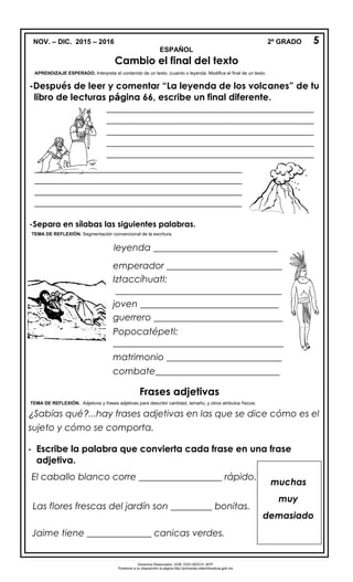 NOV. – DIC. 2015 – 2016 2º GRADO
ESPAÑOL
-Después de leer y comentar “La leyenda de los volcanes” de tu
libro de lecturas página 66, escribe un final diferente.
-Separa en sílabas las siguientes palabras.
Frases adjetivas
TEMA DE REFLEXIÓN. Adjetivos y frases adjetivas para describir cantidad, tamaño, y otros atributos físicos.
¿Sabías qué?...hay frases adjetivas en las que se dice cómo es el
sujeto y cómo se comporta.
- Escribe la palabra que convierta cada frase en una frase
adjetiva.
El caballo blanco corre __________________ rápido.
Las flores frescas del jardín son _________ bonitas.
Jaime tiene ______________ canicas verdes.
5
Cambio el final del texto
APRENDIZAJE ESPERADO. Interpreta el contenido de un texto. (cuento o leyenda. Modifica el final de un texto.
_____________________________________________
_____________________________________________
_____________________________________________
_____________________________________________
_____________________________________________
_____________________________________________
_______________________
_____________________________________________
_____________________________________________
_____________________________________________
_____________________________________________
_______________________
leyenda ___________________________
emperador _________________________
Iztaccíhuatl:
____________________________________
joven ______________________________
guerrero ____________________________
Popocatépetl:
_____________________________________
matrimonio _________________________
combate___________________________
victoria _____________________________
TEMA DE REFLEXIÓN. Segmentación convencional de la escritura.
muchas
muy
demasiado
Derechos Reservados. GOB. EDO.SEECH. MTP
Ponemos a su disposición la página http://primarias.cetechihuahua.gob.mx
 