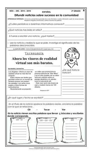 NOV. – DIC. 2015 – 2016
ESPAÑOL
Difundir noticias sobre sucesos en la comunidad
APRENDIZAJE ESPERADO. Conoce las características generales de la nota informativa. Localiza información a partir de marcas textuales.
Respeta la ortografía convencional y verifica la escritura de palabras.
¿Cuáles periódicos o boletines informativos conoces? __________________
________________________________________________________________________
¿Qué noticias has leído en ellos? _______________________________________
________________________________________________________________________
Si fueras a escribir una noticia, ¿qué harías?____________________________
_______________________________________________________________
- Lee la noticia y realiza lo que se pide. Investiga el significado de las
palabras desconocidas.
-
¿En qué lugar y fecha se escribió? ______________________________________
________________________________________________________________________
En el título de la noticia aparece la palabra visores, encierra la palabra
con la que se relaciona .
Oír - Tocar - Ver
-En la noticia vienen escritas palabras que llevan c búscalas y escríbelas
donde corresponde.
Derechos Reservados. GOB. EDO.SEECH. MTP.
Ponemos a su disposición la página http://primarias.cetechihuahua.gob.mx
2º GRADO 6
¿De qué trata la
noticia?
____________________
____________________
____________________
____________________
____________________
____________________
____________________
____________________
____________________
____________________
____________________
____
_____________
_____________
_____________
_____________
_____________
_____________
_____________
_____________
ce - ci ca – co - cu cc
______________
______________
______________
______________
______________
______________
______________
______
___________
___________
___________
___________
___________
___________
___________
___________
___________
_____
Ahora los visores de realidad
virtual son más baratos.
Los Angeles─ Ahora un visor de
realidad virtual es más fácil de
comprar.
Estos visores son lentes que
permiten entrar en un mundo de
fantasía porque nos presen-
tan paisajes, con seres vivos,
juegos y otras formas de
comunicarnos.
Recientemente se presentó
un video que promociona la
próxima película de “Star Wars”
y en el visor puedes ver un veloz
vehículo volando sobre un
paisaje desértico y tu sientes
como si estuvieras allí.
Este visor será más liviano de
usar y costará menos de 100
dólares.
Adaptación MTP
 