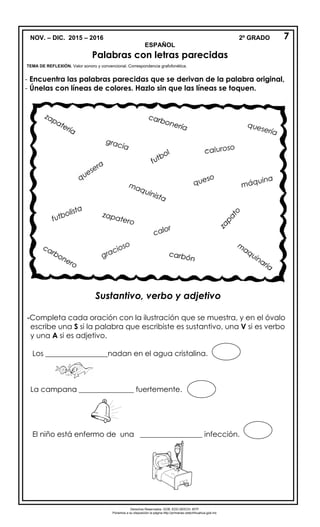 NOV. – DIC. 2015 – 2016
ESPAÑOL
Palabras con letras parecidas
TEMA DE REFLEXIÓN. Valor sonoro y convencional. Correspondencia grafofonética.
- Encuentra las palabras parecidas que se derivan de la palabra original,
- Únelas con líneas de colores. Hazlo sin que las líneas se toquen.
Sustantivo, verbo y adjetivo
-Completa cada oración con la ilustración que se muestra, y en el óvalo
escribe una S si la palabra que escribiste es sustantivo, una V si es verbo
y una A si es adjetivo.
Los _________________nadan en el agua cristalina.
La campana _______________ fuertemente.
El niño está enfermo de una _________________ infección.
2º GRADO 7
Derechos Reservados. GOB. EDO.SEECH. MTP
Ponemos a su disposición la página http://primarias.cetechihuahua.gob.mx
 