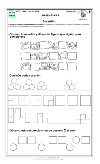 NOV. – DIC. 2015 – 2016 2º GRADO
MATEMÁTICAS
Sucesión
-Observa la sucesión y dibuja las figuras que siguen para
completarla.
- Continúa cada sucesión.
_________________ _________________ _________________
__________ __________ ___________
-Observa esta secuencia y marca con una X el error.
7
8
8
4
EJE SENTIDO NUMÉRICO Y PENSAMIENTO ALGEBRAICO. Identificación de la regularidad en sucesiones ascendentes con progresión
aritmética para intercalar o agregar elementos a la sucesión.
8
  
Derechos Reservados. GOB. EDO.SEECH. MTP
Ponemos a su disposición la página http://primarias.cetechihuahua.gob.mx

ZONA NORTE
 