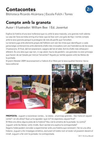 Compte amb la granota
Autor i Il·lustrador: William Bee | Ed. Joventut
Explica la història d’una àvia inofensiva que viu amb la seva mascota, una granota molt valenta.
La casa de l’àvia es troba enmig d’un bosc que és fosc com una gola de llop i només compta
amb la seva granota perquè la protegeixi de tots els perills que l’envolten.
La narració juga amb elements propis del folklore com són les rimes que identifiquen a cada
personatge combinant-los amb elements d’allò més innovadors com ara l’estridència de les seves
il·lustracions. El final, del tot sorprenent, capgira del tot el relat, fent-lo d’allò més refrescant i
diferent. És una obra que cap nen, ni cap adult, hauria de perdre’s. Les granotes no eren prínceps
que havien de ser besats per trencar l’encanteri? Aquets joc també apareix amb les lletres de
la portada.
El premi llibreter 2009 reconeixement a l’edició d’un llibre per la seva qualitat literària i bona
tasca editorial.
PROPOSTA: Juguem a reconèixer contes... la rateta... el princep granota... Qui mana en aquest
conte? i en els altres? Què us ha agradat i que no? Us esperàveu aquest final?
El llibre ens dóna alguna pista de la història? Heu vist la simetria de la portada i la contra?
Juguem amb les lletres i amb miralls. Quin secrtet ens explica la contraportada?
Segons l’edat podem convidar a experimentar amb una història que coneixem i fer-ne una altra
historia. Juguem a fer missatges simètrics, escriurem el nostre nom al revés i el posarem davant el
mirall. Juguem a fer com la portada i la contraportada.
2nContacontes
Biblioteca Ricardo Alcántara | Escola Folch i Torres
2017-18 | Eva Morell
 
