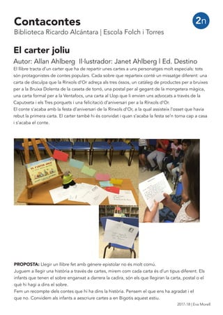 El carter joliu
Autor: Allan Ahlberg Il·lustrador: Janet Ahlberg | Ed. Destino
El llibre tracta d’un carter que ha de repartir unes cartes a uns personatges molt especials: tots
són protagonistes de contes populars. Cada sobre que reparteix conté un missatge diferent: una
carta de disculpa que la Rínxols d’Or adreça als tres óssos, un catàleg de productes per a bruixes
per a la Bruixa Dolenta de la caseta de torró, una postal per al gegant de la mongetera màgica,
una carta formal per a la Ventafocs, una carta al Llop que li envien uns advocats a través de la
Caputxeta i els Tres porquets i una felicitació d’aniversari per a la Rínxols d’Or.
El conte s’acaba amb la festa d’aniversari de la Rínxols d’Or, a la qual assisteix l’osset que havia
rebut la primera carta. El carter també hi és convidat i quan s’acaba la festa se’n torna cap a casa
i s’acaba el conte.
2n
PROPOSTA: Llegir un llibre fet amb génere epistolar no és molt comú.
Juguem a llegir una història a través de cartes, mirem com cada carta és d’un tipus diferent. Els
infants que tenen el sobre enganxat a darrera la cadira, són els que llegiran la carta, postal o el
què hi hagi a dins el sobre.
Fem un recompte dels contes que hi ha dins la història. Pensem el que ens ha agradat i el
que no. Convidem als infants a aescriure cartes a en Bigotis aquest estiu.
Contacontes
Biblioteca Ricardo Alcántara | Escola Folch i Torres
2017-18 | Eva Morell
 