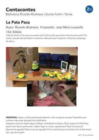 La Pata Paca
Autor: Ricardo Alcántara Il·lustrador: José María Lavarello
| Ed. Edebé
¿Qué le ocurre a Paca que no puede volar? ¿Es la rabia que siente hacia las otras aves? Por
suerte, cuando está decidida a marcharse, descubre que la aprecian. Entonces, despliega
las alas y...
2n
PROPOSTA: Llegim un llibre de Ricardo Alcántara. Qui és aquest escriptor? Aprofitem per
conéixer més coses del padrí de la biblioteca.
Expliquem el conte llegint alguns diàlegs i teatralitzant la lectura. Què li passa a la Pata Paca,
quant neix? Quins sentiments li sabem llegir en el seu coportament? Què la fa canviar?
Què ens ha agradat? Què no ens ha agradat? Hi ha moments que ens sentim com la Pata Paca?
Qui i què ens ajuda?
Contacontes
Biblioteca Ricardo Alcántara | Escola Folch i Torres
2017-18 | Eva Morell
 