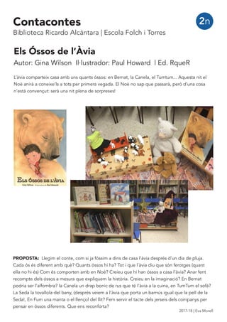 Els Óssos de l’Àvia
Autor: Gina Wilson Il·lustrador: Paul Howard | Ed. RqueR
L’àvia comparteix casa amb uns quants óssos: en Bernat, la Canela, el Tumtum... Aquesta nit el
Noè anirà a coneixe’ls a tots per primera vegada. El Noè no sap que passarà, però d’una cosa
n’està convençut: serà una nit plena de sorpreses!
PROPOSTA: Llegim el conte, com si ja fóssim a dins de casa l’àvia després d’un dia de pluja.
Cada ós és diferent amb què? Quants óssos hi ha? Tot i que l´àvia diu que són ferotges (quant
ella no hi és) Com és comporten amb en Noè? Creieu que hi han óssos a casa l’àvia? Anar fent
recompte dels óssos a mesura que expliquem la història. Creieu en la imaginació? En Bernat
podria ser l’alfombra? la Canela un drap bonic de rus que té l’àvia a la cuina, en TumTum el sofà?
La Seda la tovallola del bany, (després veiem a l’àvia que porta un barnús igual que la pell de la
Seda!, En Fum una manta o el llençol del llit? Fem servir el tacte dels jerseis dels companys per
pensar en óssos diferents. Que ens reconforta?
2nContacontes
Biblioteca Ricardo Alcántara | Escola Folch i Torres
2017-18 | Eva Morell
 