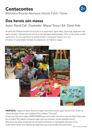 Dos herois són massa
Autor: David Cali Il·lustrador: Miquel Tanco | Ed. Claret Kids
Al carrer de l’Ortiga només hi ha lloc per a un súper-heroi súper-veloç, súper-àgil, súper-servicial,
súper-simpàtic. Exactament tal com és el nen del súper-bastó-saltador. Però un dia arribà un altre
super-heroi. Un nou superheroi ha arribat al barri i només pot haver-hi un o no?
Un album il·lustrat sobre l’amistat, la cooperació i el treball en equip.
PROPOSTA: Llegim el conte. Qui és un súper heroi? Ens creiem súper herois? Com veiem els
infants als súper herois com nosaltres? Ens molesta ? Per què?
Creieu que tots tenim algun SÚPER PODER que ens fa volar més amunt que els altres? Quin deu
ser el nostre? Els nostres companys segur que ens coneixen, quines qualitats tenim?
Aquí és on els altres companys han de poder anomenar un superpoder dels seus amics.
Cada infant s’endú una màscara de superheroi que la pot acabar de customitzar.
2nContacontes
Biblioteca Ricardo Alcántara | Escola Folch i Torres
2017-18 | Eva Morell
 
