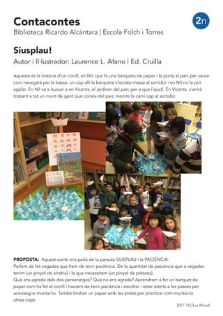 Siusplau!
Autor i Il·lustrador: Laurence L. Afano | Ed. Cruïlla
Aquesta és la història d’un conill, en Nil, que fa una barqueta de paper i la porta al parc per veure
com navegarà per la bassa, un cop allí la barqueta s’acosta massa al sortidor i en Nil no la pot
agafar. En Nil va a buscar a en Vicents, el jardiner del parc per a que l’ajudi. En Vicents, s’anirà
trobant a tot un munt de gent que coneix del parc mentre fa camí cap al sortidor.
2n
PROPOSTA: Aquest conte ens parla de la paraula SIUSPLAU i la PACIÈNCIA.
Parlem de les vegades que hem de tenir paciència. De la quantitat de paciència que a vegades
tenim (un pinyol de síndria) i la que necessitem (un pinyol de prèssec).
Què ens agrada dels dos personatges? Què no ens agrada? Aprendrem a fer un barquet de
paper com ha fet el conill i haurem de tenir paciència i escoltar i estar atents a les passes per
aconseguir muntar-lo. També tindran un paper amb les pistes per practicar com muntar-lo
altres cops.
Contacontes
Biblioteca Ricardo Alcántara | Escola Folch i Torres
2017-18 | Eva Morell
 