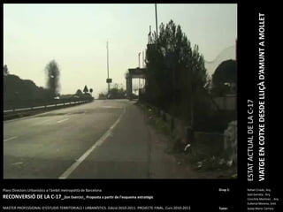 ESTAT ACTUAL DE LA C-17VIATGE EN COTXE DESDE LLIÇÀ D’AMUNT A MOLLETPlansDirectorsUrbanístics a l’àmbitmetropolità de BarcelonaRECONVERSIÓ DE LA C-17_2on Exercici_ Proposta a partir de l’esquemaestratègicMASTER PROFESSIONAL D’ESTUDIS TERRITORIALS I URBANÍSTICS. Edició 2010-2011. PROJECTE FINAL. Curs 2010-2011Grup 1:Rafael Criado, Arq.Saül Garreta , Arq.	ConchitaMartinez  , Arq.	Eufemia Moreno, DretTutor: Josep Maria  Carrera 