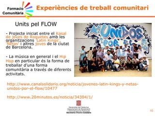 Experiències de treball comunitari - La música en general i el  Hip Hop  en particular és la forma de treballar d’una forma comunitària a través de diferents activitats. Units pel FLOW http://www.canalsolidario.org/noticia/jovenes-latin-kings-y-netas-unidos-por-el-flow/10477 http://www.20minutos.es/noticia/34304/1/ - Projecte iniciat entre el  Kasal de joves de Roquetes  amb les organitzacions  'Latin Kings',   'Ñetas'  i altres  joves  de la ciutat de Barcelona. 