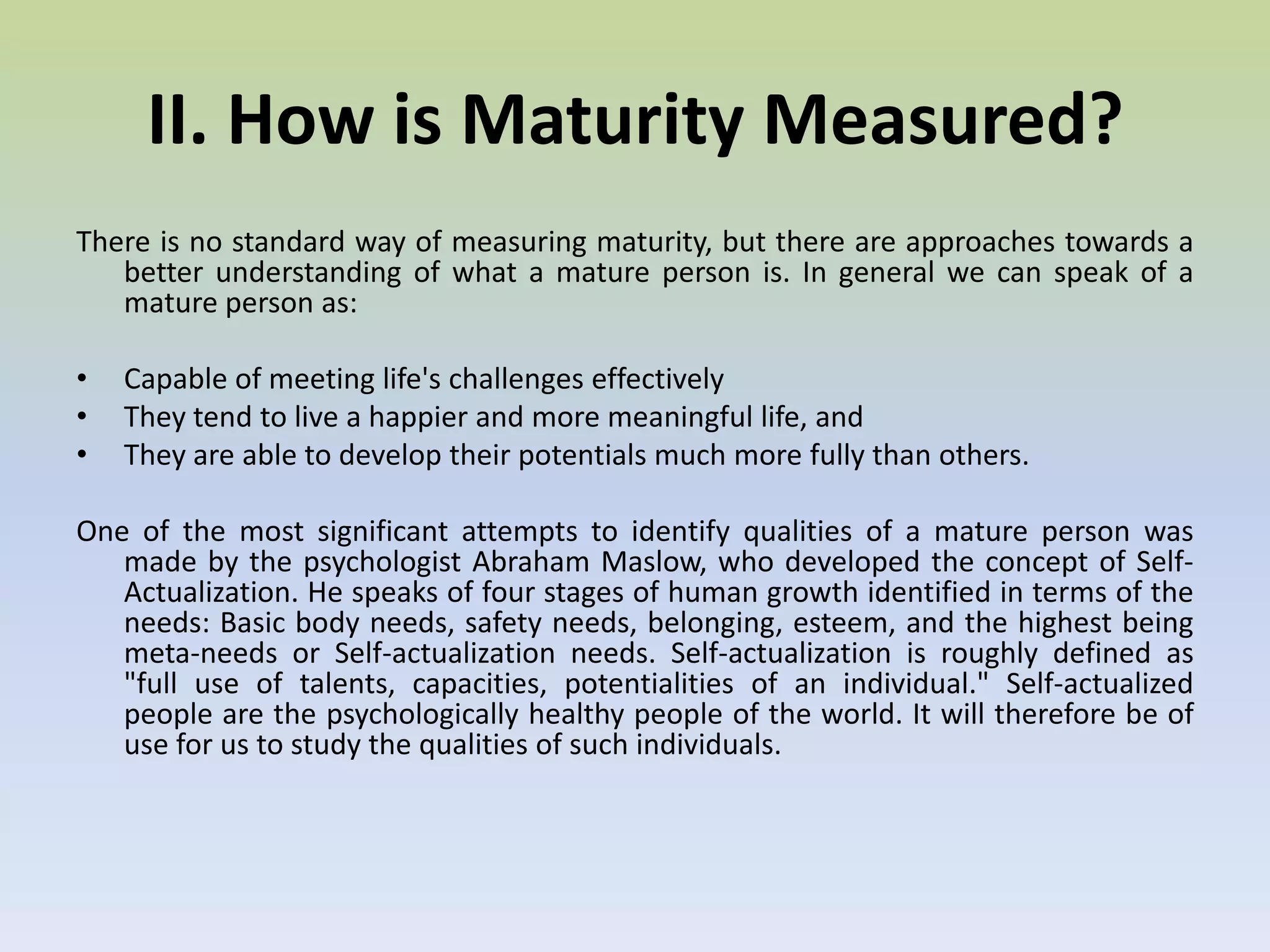 II. How is Maturity Measured? There is no standard way of measuring maturity, but there are approaches towards a better understanding of what a mature person is. In general we can speak of a mature person as: Capable of meeting life's challenges effectively 