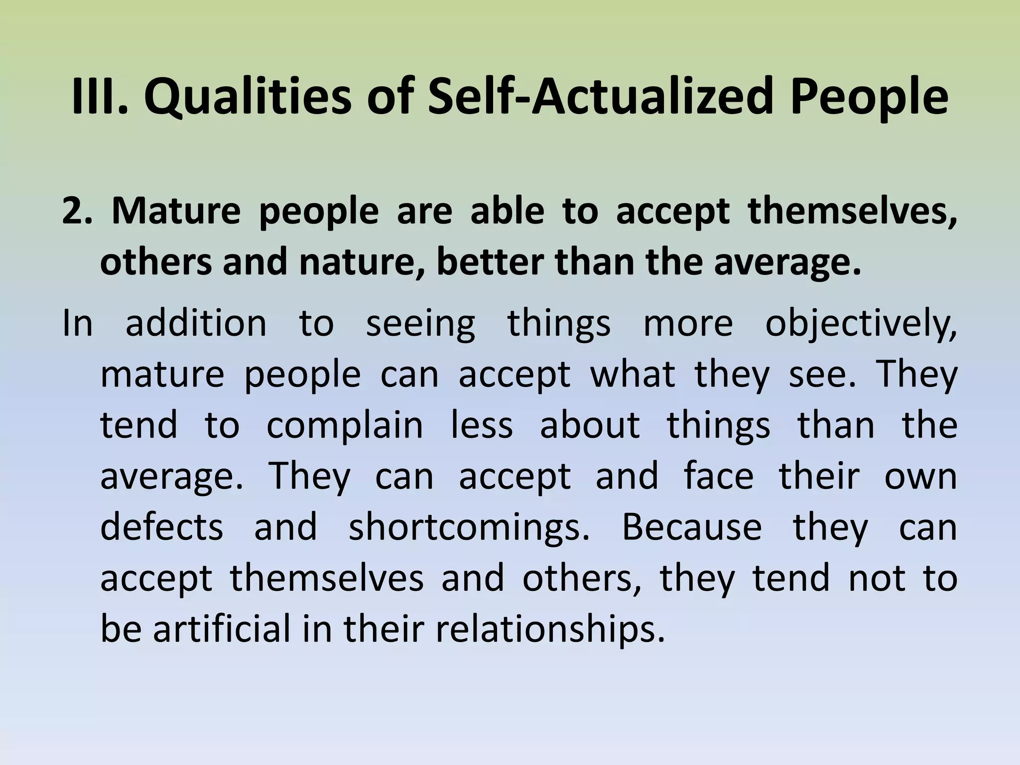 They are able to develop their potentials much more fully than others. One of the most significant attempts to identify qualities of a mature person was made by the psychologist Abraham Maslow, who developed the concept of Self-Actualization. He speaks of four stages of human growth identified in terms of the needs: Basic body needs, safety needs, belonging, esteem, and the highest being meta-needs or Self-actualization needs. Self-actualization is roughly defined as "full use of talents, capacities, potentialities of an individual." Self-actualized people are the psychologically healthy people of the world. It will therefore be of use for us to study the qualities of such individuals. 