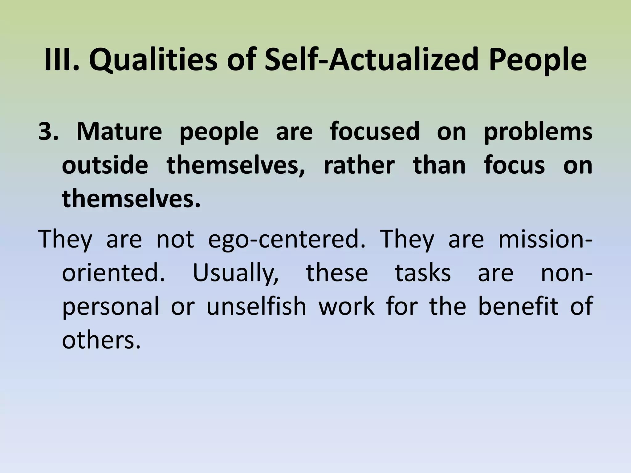 III. Qualities of Self-Actualized PeopleThey see reality more correctly.They have a minimum of biases and attitudes that tend to distort their perception of things and events. Example: The chairman of a meeting felt insulted that one of the persons attending was sleeping during the meeting. The chairman felt that the person was not interested or did not feel the meeting important enough. In reality, the person was in the hospital the whole evening and had no sleep at all. The opposite of this quality is neurosis, which tends to distort perception of reality. Mature persons tend to be able to accept reality better than immature people. Immature people tend to rationalize, defend or justify himself or situations. 2. Mature people are able to accept themselves, others and nature, better than the average.In addition to seeing things more objectively, mature people can accept what they see. They tend to complain less about things than the average. They can accept and face their own defects and shortcomings. Because they can accept themselves and others, they tend not to be artificial in their relationships. III. Qualities of Self-Actualized People