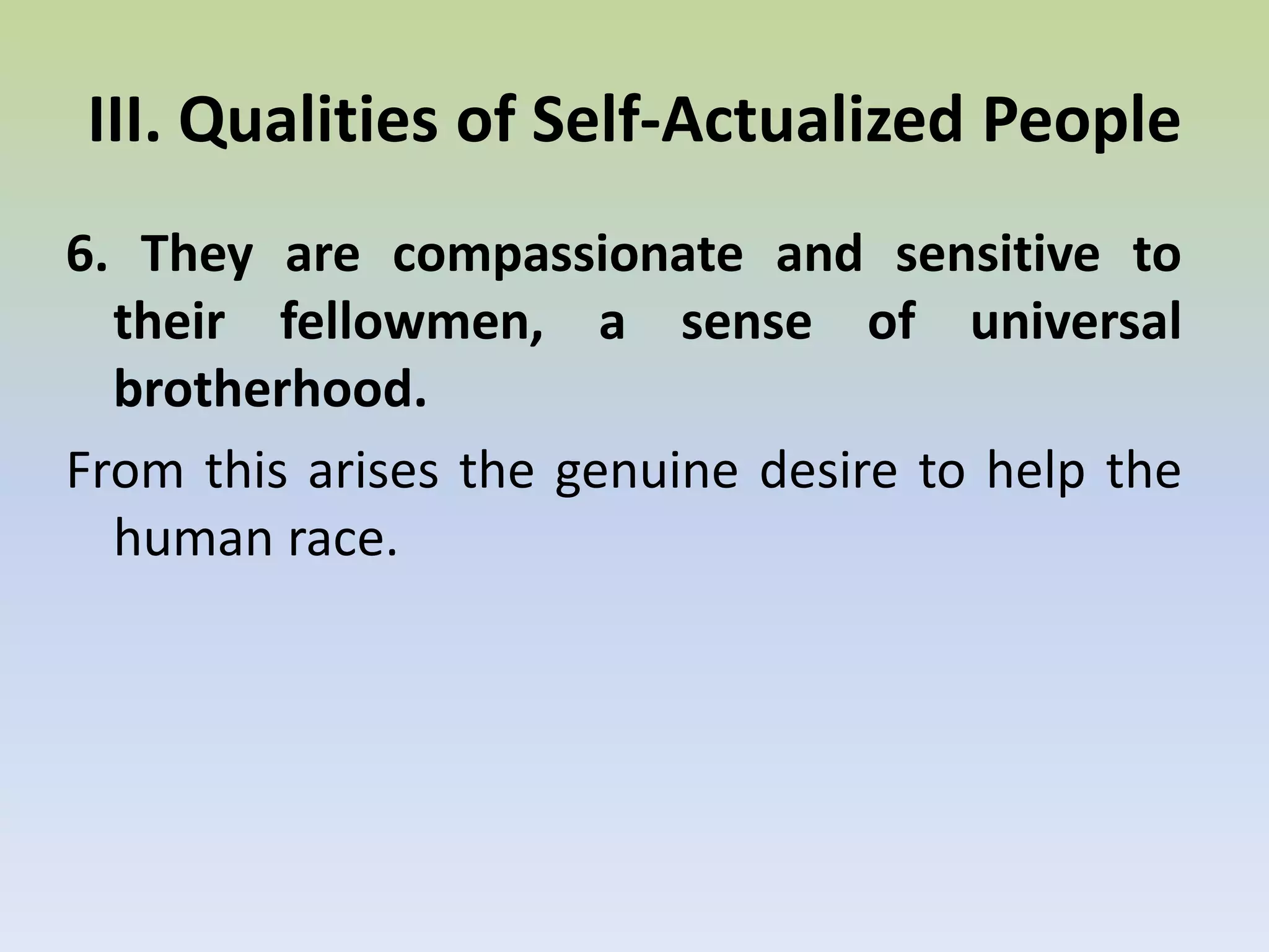 5. They are autonomous, self-reliant, and not dependent on culture or environments.They have transcended many of the common needs of other people such as material needs, social approval, safety, etc. Their satisfaction comes from the growth process itself. They maintain serenity and happiness in the midst of conditions that can drive others to suicide.III. Qualities of Self-Actualized People