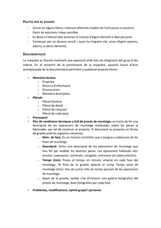 PAUTES	
  PER	
  AL	
  DISSENY	
  
       -­‐   Cercar	
  en	
  alguns	
  llibres	
  i	
  Internet	
  diferents	
  models	
  de	
  l’estructura	
  a	
  construir.	
  
       -­‐   Partir	
  de	
  solucions	
  i	
  idees	
  senzilles.	
  
       -­‐   Es	
  deixa	
  a	
  l'elecció	
  dels	
  alumnes	
  la	
  inclusió	
  d'algun	
  element	
  o	
  idea	
  personal.	
  
       -­‐   Començar	
  per	
  un	
  disseny	
  senzill,	
  i	
  quan	
  ho	
  tinguem	
  clar,	
  aneu	
  afegint	
  opcions,	
  
             adorns,	
  o	
  altres	
  elements.	
  

DOCUMENTACIÓ	
  
La	
  maqueta	
  es	
  lliurarà	
  realitzant	
  una	
  exposició	
  amb	
  tots	
  els	
  integrants	
  del	
  grup	
  el	
  dia	
  
indicat.	
   En	
   el	
   moment	
   de	
   la	
   presentació	
   de	
   la	
   maqueta,	
   aquesta	
   haurà	
   d'anar	
  
acompanyada	
  de	
  la	
  documentació	
  pertinent	
  a	
  qualsevol	
  projecte	
  tècnic:	
  

       •     Memòria	
  tècnica	
  
                    o Proposta	
  
                    o Recerca	
  d’informació	
  
                    o Disseny	
  previ	
  
                    o Memòria	
  descriptiva	
  
       •     Plànols	
  
                    o Plànol	
  General	
  
                    o Plànol	
  de	
  detall	
  
                    o Plànol	
  de	
  conjunct	
  
                    o Plànol	
  de	
  cada	
  peça	
  
       •     Pressupost	
  
       •     Plec	
  de	
  condicions	
  tècniques	
  o	
  full	
  de	
  procés	
  de	
  muntatge:	
  es	
  tracta	
  de	
  fer	
  una	
  
             descripció	
   de	
   les	
   operacions	
   de	
   muntatge	
   realitzades	
   sobre	
   les	
   peces	
   ja	
  
             fabricades,	
  per	
  tal	
  de	
  construir	
  el	
  projecte.	
  El	
  document	
  es	
  presenta	
  en	
  forma	
  
             de	
  graella	
  amb	
  les	
  següents	
  columnes:	
  	
  
                    o Núm.	
  de	
  fase.	
  És	
  un	
  número	
  correlatiu	
  que	
  s’assigna	
  a	
  cadascuna	
  de	
  les	
  
                        fases	
  de	
  muntatge.	
  
                    o Descripció.	
   Fareu	
   una	
   descripció	
   de	
   les	
   operacions	
   de	
   muntatge	
   que	
  
                        heu	
   fet	
   per	
   acoblar	
   les	
   diverses	
   peces.	
   Les	
   operacions	
   habituals	
   són:	
  
                        encolar,	
  superposar.	
  estrènyer,	
  caragolar,	
  entroncar	
  els	
  cables	
  elèctrics.	
  
                    o Temps	
   (min).	
   Poseu	
   el	
   temps,	
   en	
   minuts,	
   emprat	
   en	
   cada	
   fase	
   del	
  
                        muntatge.	
   Al	
   final	
   de	
   la	
   graella	
   apareix	
   el	
   camp	
   Temps	
   total	
   de	
  
                        muntatge	
   (min).	
   Heu	
   de	
   sumar	
   tots	
   els	
   temps	
   parcials	
   de	
   les	
   operacions	
  
                        de	
  muntatge.	
  
                    o Apart	
   de	
   la	
   graella,	
   també	
   s’ha	
   d’incloure	
   una	
   galeria	
   fotogràfica	
   del	
  
                        procés	
  de	
  muntatge,	
  dues	
  fotografies	
  per	
  cada	
  fase.	
  

       •     Problemes,	
  modificacions,	
  opinió	
  grupal	
  i	
  personal.	
  

	
  

	
  
 