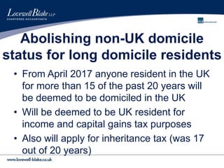 Abolishing non-UK domicile
status for long domicile residents
• From April 2017 anyone resident in the UK
for more than 15 of the past 20 years will
be deemed to be domiciled in the UK
• Will be deemed to be UK resident for
income and capital gains tax purposes
• Also will apply for inheritance tax (was 17
out of 20 years)
 