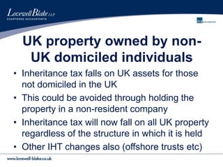 UK property owned by non-
UK domiciled individuals
• Inheritance tax falls on UK assets for those
not domiciled in the UK
• This could be avoided through holding the
property in a non-resident company
• Inheritance tax will now fall on all UK property
regardless of the structure in which it is held
• Other IHT changes also (offshore trusts etc)
 