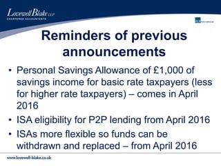Reminders of previous
announcements
• Personal Savings Allowance of £1,000 of
savings income for basic rate taxpayers (less
for higher rate taxpayers) – comes in April
2016
• ISA eligibility for P2P lending from April 2016
• ISAs more flexible so funds can be
withdrawn and replaced – from April 2016
 