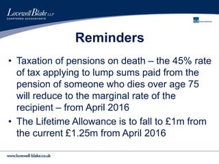 Reminders
• Taxation of pensions on death – the 45% rate
of tax applying to lump sums paid from the
pension of someone who dies over age 75
will reduce to the marginal rate of the
recipient – from April 2016
• The Lifetime Allowance is to fall to £1m from
the current £1.25m from April 2016
 