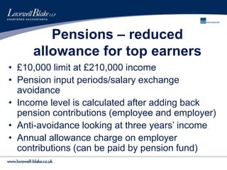Pensions – reduced
allowance for top earners
• £10,000 limit at £210,000 income
• Pension input periods/salary exchange
avoidance
• Income level is calculated after adding back
pension contributions (employee and employer)
• Anti-avoidance looking at three years’ income
• Annual allowance charge on employer
contributions (can be paid by pension fund)
 