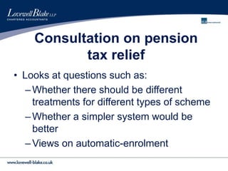 Consultation on pension
tax relief
• Looks at questions such as:
–Whether there should be different
treatments for different types of scheme
–Whether a simpler system would be
better
–Views on automatic-enrolment
 