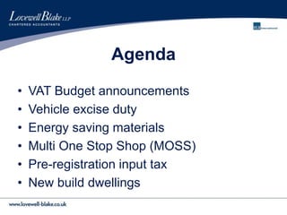 Agenda
• VAT Budget announcements
• Vehicle excise duty
• Energy saving materials
• Multi One Stop Shop (MOSS)
• Pre-registration input tax
• New build dwellings
 