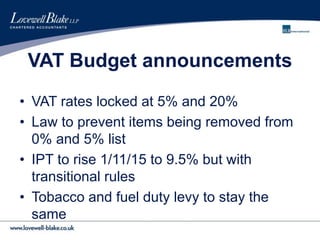 VAT Budget announcements
• VAT rates locked at 5% and 20%
• Law to prevent items being removed from
0% and 5% list
• IPT to rise 1/11/15 to 9.5% but with
transitional rules
• Tobacco and fuel duty levy to stay the
same
 