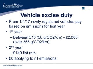 Vehicle excise duty
• From 1/4/17 newly registered vehicles pay
based on emissions for first year
• 1st year
– Between £10 (50 g/CO2/km) - £2,000
(over 255 g/CO2/km)
• 2nd year
– £140 flat rate
• £0 applying to nil emissions
 
