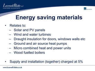 Energy saving materials
• Relates to:
– Solar and PV panels
– Wind and water turbines
– Draught insulation for doors, windows walls etc
– Ground and air source heat pumps
– Micro combined heat and power units
– Wood fuelled boilers
• Supply and installation (together) charged at 5%
 