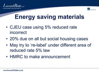 Energy saving materials
• CJEU case using 5% reduced rate
incorrect
• 20% due on all but social housing cases
• May try to ‘re-label’ under different area of
reduced rate 5% law
• HMRC to make announcement
 