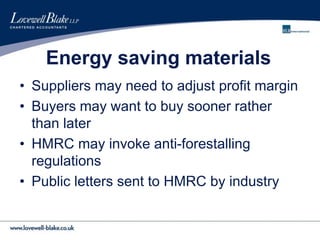 Energy saving materials
• Suppliers may need to adjust profit margin
• Buyers may want to buy sooner rather
than later
• HMRC may invoke anti-forestalling
regulations
• Public letters sent to HMRC by industry
 