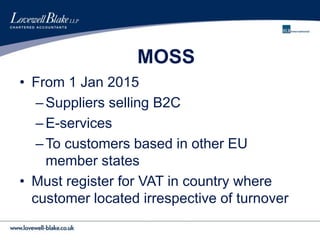MOSS
• From 1 Jan 2015
–Suppliers selling B2C
–E-services
–To customers based in other EU
member states
• Must register for VAT in country where
customer located irrespective of turnover
 