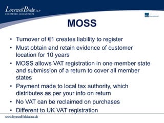MOSS
• Turnover of €1 creates liability to register
• Must obtain and retain evidence of customer
location for 10 years
• MOSS allows VAT registration in one member state
and submission of a return to cover all member
states
• Payment made to local tax authority, which
distributes as per your info on return
• No VAT can be reclaimed on purchases
• Different to UK VAT registration
 