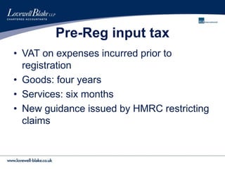Pre-Reg input tax
• VAT on expenses incurred prior to
registration
• Goods: four years
• Services: six months
• New guidance issued by HMRC restricting
claims
 