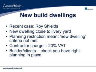 New build dwellings
• Recent case: Roy Shields
• New dwelling close to livery yard
• Planning restriction meant ‘new dwelling’
criteria not met
• Contractor charge = 20% VAT
• Builder/clients – check you have right
planning in place
 