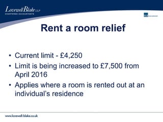 Rent a room relief
• Current limit - £4,250
• Limit is being increased to £7,500 from
April 2016
• Applies where a room is rented out at an
individual’s residence
 